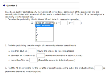 Question 8
Based on a quality control report, the weights of cereal boxes coming out of the production line are
normally distributed with a mean of 60.4 oz and a standard deviation of 1.5 oz. Let X be the weight of a
randomly selected cereal box.
1. Describe the probability distribution of X and state its parameters μ and σ:
(μ=
X - Select an answer
Select an answer
ZNLART
F
2. Find the probability that the weight of a randomly selected cereal box is
(Round the answer to 4 decimal places)
a. less than 58.1 oz.
b. between 61.7 and 64.9 oz.
c. more than 58.4 oz.
(Round the answer to 4 decimal places)
(Round the answer to 4 decimal places)
3. Find the 40-th percentile for the weights of cereal boxes coming out of the production line.
(Round the answer to 1 decimal place)
Oz