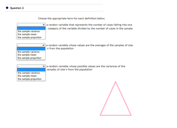 Question 2
Choose the appropriate term for each definition below.
a random variable that represents the number of cases falling into one
category of the variable divided by the number of cases in the sample
the sample variance
the sample mean
the sample proportion
the sample variance
the sample mean
the sample proportion
the sample variance
the sample mean
the sample proportion
a random variable whose values are the averages of the samples of size
n from the population
a random variable whose possible values are the variances of the
samples of size n from the population