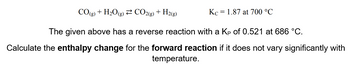 CO(g) + H₂O(g) CO2(g) + H2(g)
Kc = 1.87 at 700 °C
The given above has a reverse reaction with a Kp of 0.521 at 686 °C.
Calculate the enthalpy change for the forward reaction if it does not vary significantly with
temperature.