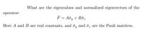 What are the eigenvalues and normalized eigenvectors of the
operator:
F = Aôy + Bôz
Here A and B are real constants, and ô, and ôz are the Pauli matrices.
