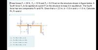 |Three forces F, = 20 N, F2 = 10 N and F, = 5.0 N act on the structure shown in figure below. A
fourth force F, to be applied at a point P on the structure to keep it in equilibrium. The fourth
force has two components Fv and Fh. Given that a = 2.0 m, b = 3.0 m and c = 1.0 m, Calculate
Fh, Fv and d
k
O a. Fh = 10N , Fv 15N=, d = 3m
O b. Fh = 30N, Fv GN=, d= 1.33m
O c. Fh = 5N , Fv 30N= , d= 1.33m
O d. Fh = 15N , Fv 10N= , d = 3m
