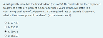 A fast growth share has the first dividend (t=1) of $3.16. Dividends are then expected
to grow at a rate of 5 percent p.a. for a further 3 years. It then will settle to a
constant-growth rate of 2.6 percent. . If the required rate of return is 13 percent,
what is the current price of the share? (to the nearest cent)
O a. $27.38
O b. $32.19
c. $30.38
O d. $69.53