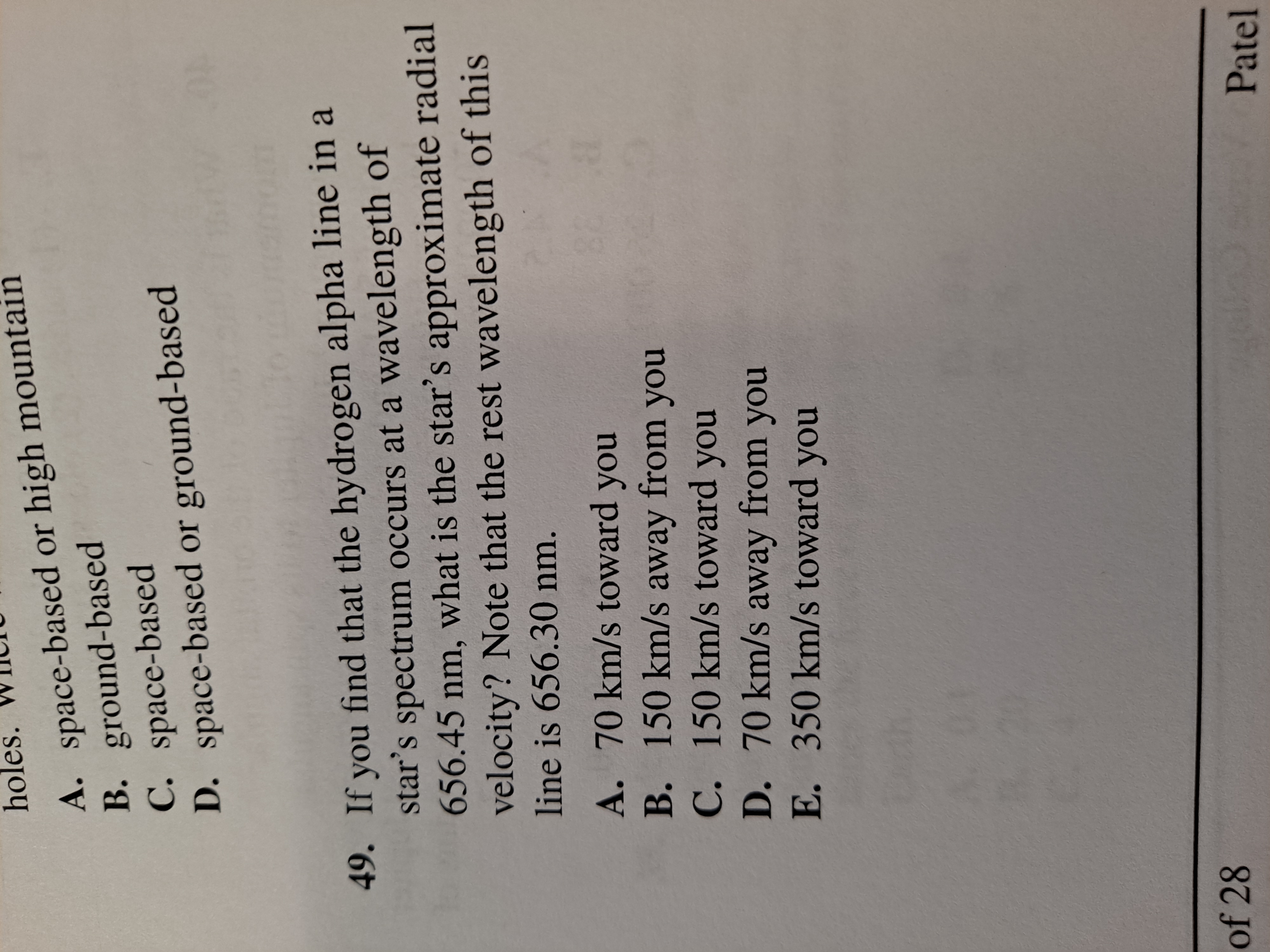 If you find that the hydrogen alpha line in a
star's spectrum occurs at a wavelength of
656.45 nm, what is the star's approximate radial
velocity? Note that the rest wavelength of this
line is 656.30 nm.
A. 70 km/s toward you
B. 150 km/s away from you

