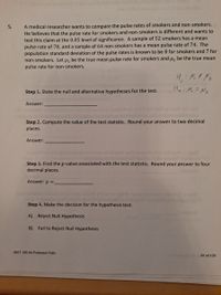 A medical researcher wants to compare the pulse rates of smokers and non-smokers.
He believes that the pulse rate for smokers and non-smokers is different and wants to
test this claim at the 0.05 level of significance. A sample of 52 smokers has a mean
pulse rate of 78, and a sample of 64 non-smokers has a mean pulse rate of 74. The
population standard deviation of the pulse rates is known to be 8 for smokers and 7 for
non-smokers. Let u, be the true mean pulse rate for smokers and µ, be the true mean
pulse rate for non-smokers.
5.
Hai Mi =Nz
Step 1. State the null and alternative hypotheses for the test.
Answer:
Jsb eint eu
Step 2. Compute the value of the test statistic. Round your answer to two decimal
places.
Answer:
Step 3. Find the p-value associated with the test statistic. Round your answer to four
decimal places.
Answer: p =.
Step 4. Make the decision for the hypothesis test.
A) Reject Null Hypothesis
B) Fail to Reject Null Hypothesis
MAT 106.04 Professor Felix
91 of 135
