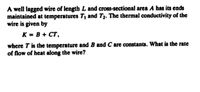 A well lagged wire of length L and cross-sectional area A has its ends
maintained at temperatures T, and T2. The thermal conductivity of the
wire is given by
K = B + CT,
where T is the temperature and B and C are constants. What is the rate
of flow of heat along the wire?
