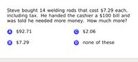 Steve bought 14 welding rods that cost $7.29 each,
including tax. He handed the cashier a $100 bill and
was told he needed more money. How much more?
A $92.71
© $2.06
B $7.29
O none of these
