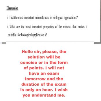 Discussion
i. List the most important minerals used in biological applications?
ii. What are the most important properties of the mineral that makes it
suitable for biological application s?
Hello sir, please, the
solution will be
concise or in the form
of points. I will not
have an exam
tomorrow and the
duration of the exam
is only an hour. I wish
you understand me.