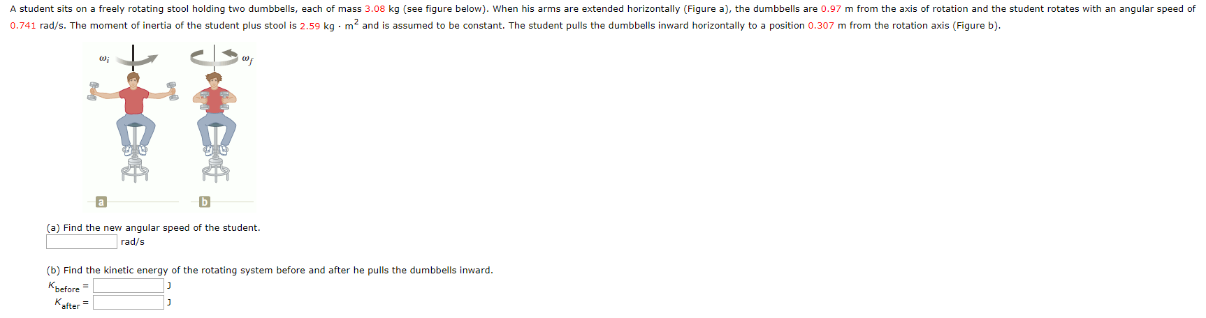 A student sits on a freely rotating stool holding two dumbbells, each of mass 3.08 kg (see figure below). When his arms are extended horizontally (Figure a), the dumbbells are 0.97 m from the axis of rotation and the student rotates with an angular speed of
0.741 rad/s. The moment of inertia of the student plus stool is 2,59 kg • m? and is assumed to be constant. The student pulls the dumbbells inward horizontally to a position 0.307 m from the rotation axis (Figure b).
(a) Find the new angular speed of the student.
rad/s
(b) Find the kinetic energy of the rotating system before and after he pulls the dumbbells inward.
Kbefore =
Kafter

