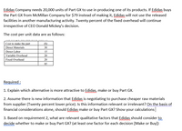 Edidas Company needs 20,000 units of Part GX to use in producing one of its products. If Edidas buys
the Part GX from McMillan Company for $79 instead of making it, Edidas will not use the released
facilities in another manufacturing activity. Twenty percent of the fixed overhead will continue
irrespective of CEO Donald Mickey's decision.
The cost per unit data are as follows:
Cost to make the part
Direct Materials
Direct Labor
(S)
30
15
Variable Overhead
20
Fixed Overhead
20
85
Required :
1. Explain which alternative is more attractive to Edidas, make or buy Part GX.
2. Assume there is new information that Edidas is negotiating to purchase cheaper raw materials
from supplier (Twenty percent lower price). Is this information relevant or irrelevant? On the basis of
financial considerations alone, should Edidas make or buy Part GX? Show your calculations
3. Based on requirement 2, what are relevant qualitative factors that Edidas should consider to
decide whether to make or buy Part GX? (at least one factor for each decision [Make or Buy])
