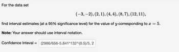 For the data set
(-3,-2), (2, 1), (4,4), (8, 7), (12, 11),
find interval estimates (at a 95% significance level) for the value of y
Note: Your answer should use interval notation.
Confidence Inteval = (2986/656-5.841*132^(0.5)/5, 2
corresponding to x = = 5.