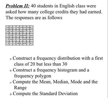 Problem II: 40 students in English class were
asked how many college credits they had earned.
The responses are as follows
20263134|39|45|50|62|
20 29 31 35 40 47 51 63
25 30 32 35 40 49 51 66
25 30 33 37 41 49 54 69
25 31 33 38 42 49 5792
a- Construct a frequency distribution with a first
class of 20 but less than 30
b- Construct a frequency histogram and a
frequency polygon
Compute the Mean, Median, Mode and the
Range
d-Compute the Standard Deviation
C-