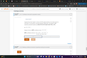 >
D2L Grades - N ✓
zy Section 6.2 ×
Google Le
Answered: ✓
Answered: ✓
Answered
✓
C chegg.com x
Homewor ✓
+
|
↓
C
learn.zybooks.com/zybook/MAT-240-Q4983-OL-TRAD-UG.24EW4/chapter/6/section/2
Relaunch to update :
G. Dashboard | ISN Horizon
ADP ADP
Home
Central Florida Per...
Math Review: Multi-...
K5 Grade 5 Reading Co...
◆ Orange County Pub...
OCPS Dashboard
Login
New Tab
All Bookmarks
= zyBooks My library > MAT 240: Applied Statistics home > 6.2: Confidence intervals for population means
| zyBooks catalog
? Help/FAQ Alnisha Liranzo
B
62°F
Clear
Challenge activities
CHALLENGE
ACTIVITY
6.2.1: Confidence intervals for population means.
554752.4160034.qx3zqy7
Jump to level 1
Suppose the mean height in inches of all 9th grade students at one high school is
estimated. The population standard deviation is 6 inches. The heights of 10
randomly selected students are 65, 67, 72, 75, 75, 62, 74, 67, 70 and 75.
x = Ex: 12.34
Margin of error at 99% confidence level =
=
Ex: 1.23
99% confidence interval = [ Ex: 12.34
Ex: 12.34]
[smaller value, larger value]
Check
Next
2
CHALLENGE
ACTIVITY
6.2.2: Relating confidence intervals to hypothesis testing (one sample).
554752.4160034.qx3zqy7
1
2
Feedback?
An auto maker is interested in information about how long transmissions last. A sample of transmissions are run
Search
W
NEW
10:52 PM
4/13/2024
Start
PRE