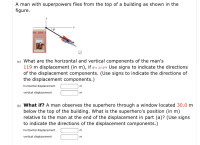 A man with superpowers flies from the top of a building as shown in the
figure.
(a) What are the horizontal and vertical components of the man's
119 m displacement (in m), if e = 27.0°2 Use signs to indicate the directions
of the displacement components. (Use signs to indicate the directions of
the displacement components.)
horizontal displacement
vertical displacement
m.
(b) What if? A man observes the superhero through a window located 30.0 m
below the top of the building. What is the superhero's position (in m)
relative to the man at the end of the displacement in part (a)? (Use signs
to indicate the directions of the displacement components.)
horizontal displacement
vertical displacement
m
