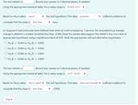 The test statistic is
(Round your answer to 3 decimal places, if needed.)
Using the appropriate statistical table, the p-value range is (0.002, 0.01) +
Based on the p-value, reject
+ the null hypothesis. This data provides
• sufficient evidence to
conclude that the slope is less than
zero.
(c) Suppose it had previously been believed that when air void increased by 1 percent, the associated true average
change in dielectric constant would be less than -0.064. Does the sample data support this belief? Carry out a test of
appropriate hypotheses using a significance level of 0.05. State the appropriate null and alternative hypotheses.
O Ho: B1 = -0.064 vs. H4: B1 + -0.064
O Ho: B1 + -0.064 vs. HA: B1 = -0.064
O Ho: B1 < -0.064 vs. Ha: B1 > -0.064
O Ho: B1 2 -0.064 vs. HA: B1 < -0.064
The test statistic is
(Round your answer to 3 decimal places, if needed.)
Using the appropriate statistical table, the p-value range is (0.01, 0.025)
Based on the p-value, fail to reject + the null hypothesis. This data does not provide +
sufficient evidence to
conclude that the slope is less than
+ -0.064.
Check
