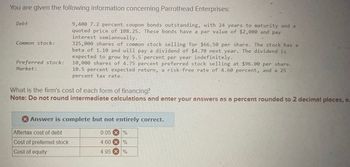 You are given the following information concerning Parrothead Enterprises:
Debt
Common stock:
Preferred stock:
Market:
9,400 7.2 percent coupon bonds outstanding, with 24 years to maturity and a
quoted price of 108.25. These bonds have a par value of $2,000 and pay
interest semiannually.
325,000 shares of common stock selling for $66.50 per share. The stock has a
beta of 1.10 and will pay a dividend of $4.70 next year. The dividend is
expected to grow by 5.5 percent per year indefinitely.
10,000 shares of 4.75 percent preferred stock selling at $96.00 per share.
10.5 percent expected return, a risk-free rate of 4.60 percent, and a 25
percent tax rate.
What is the firm's cost of each form of financing?
Note: Do not round intermediate calculations and enter your answers as a percent rounded to 2 decimal places, e.
Answer is complete but not entirely correct.
Aftertax cost of debt
Cost of preferred stock
Cost of equity
0.05 %
4.60%
4.95 %