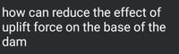 how can reduce the effect of
uplift force on the base of the
dam
