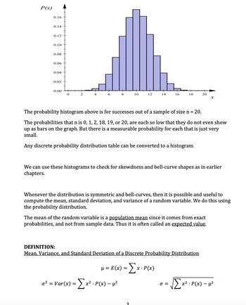 P(x)
0.16
0.14
0.12
0.10
0.08
0.06
0.04
0.02
0.00
6
8
10
12
14
o² = Var(x) = Σ x² · P(x) − µ²
16
The probability histogram above is for successes out of a sample of size n = 20.
The probabilities that n is 0, 1, 2, 18, 19, or 20, are each so low that they do not even show
up as bars on the graph. But there is a measurable probability for each that is just very
small.
Any discrete probability distribution table can be converted to a histogram.
μ = E(x) = [x · P(x)
3
18
We can use these histograms to check for skewdness and bell-curve shapes as in earlier
chapters.
Whenever the distribution is symmetric and bell-curves, then it is possible and useful to
compute the mean, standard deviation, and variance of a random variable. We do this using
the probability distribution.
The mean of the random variable is a population mean since it comes from exact
probabilities, and not from sample data. Thus it is often called an expected value.
DEFINITION:
Mean, Variance, and Standard Deviation of a Discrete Probability Distribution
20
J =
x
√Σx²
x². P(x) - μ²