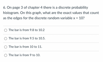 6. On page 3 of chapter 4 there is a discrete probability
histogram. On this graph, what are the exact values that count
as the edges for the discrete random variable x = 10?
O The bar is from 9.8 to 10.2
O The bar is from 9.5 to 10.5.
O The bar is from 10 to 11.
The bar is from 9 to 10.