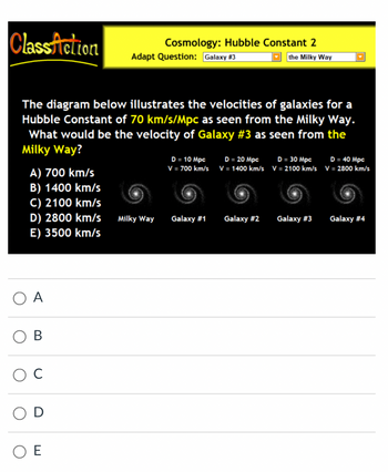 ClassAction
The diagram below illustrates the velocities of galaxies for a
Hubble Constant of 70 km/s/Mpc as seen from the Milky Way.
What would be the velocity of Galaxy #3 as seen from the
Milky Way?
A) 700 km/s
B) 1400 km/s
C) 2100 km/s
D) 2800 km/s Milky Way
E) 3500 km/s
O A
B
C
Cosmology: Hubble Constant 2
Adapt Question: Galaxy #3
the Milky Way
D
ΟΕ
D = 10 Mpc
V = 700 km/s
Galaxy #1
D = 20 Mpc
V = 1400 km/s
Galaxy #2
D = 30 Mpc
V = 2100 km/s
Galaxy #3
D = 40 Mpc
V = 2800 km/s
Galaxy #4