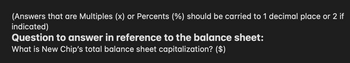 (Answers that are Multiples (x) or Percents (%) should be carried to 1 decimal place or 2 if
indicated)
Question to answer in reference to the balance sheet:
What is New Chip's total balance sheet capitalization? ($)