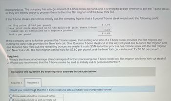 meat products. The company has a large amount of T-bone steak on hand, and it is trying to decide whether to sell the T-bone steaks
as they are initially cut or to process them further into filet mignon and the New York cut.
If the T-bone steaks are sold as initially cut, the company figures that a 1-pound T-bone steak would yield the following profit:
$ 2.00
1.40
$ 0.60
Selling price ($2.00 per pound)
Less joint costs incurred up to the split-off point where T-bone
steak can be identified as a separate product
Profit per pound
If the company were to further process the T-bone steaks, then cutting one side of a T-bone steak provides the filet mignon and
cutting the other side provides the New York cut. One 16-ounce T-bone steak cut in this way will yield one 6-ounce filet mignon and
one 8-ounce New York cut; the remaining ounces are waste. It costs $0.14 to further process one T-bone steak into the filet mignon
and New York cuts. The filet mignon can be sold for $3.60 per pound, and the New York cut can be sold for $3.60 per pound.
Required:
1. What is the financial advantage (disadvantage) of further processing one T-bone steak into filet mignon and New York cut steaks?
2. Would you recommend that the T-bone steaks be sold as initially cut or processed further?
Complete this question by entering your answers in the tabs below.
Required 1
Required 2
Would you recommend that the T-bone steaks be sold as initially cut or processed further?
OT-bone steaks should be processed further.
T-bone steaks should be sold as initially cut.