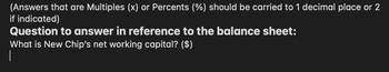 (Answers that are Multiples (x) or Percents (%) should be carried to 1 decimal place or 2
if indicated)
Question to answer in reference to the balance sheet:
What is New Chip's net working capital? ($)
|
