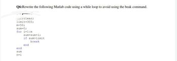 Q6:Rewrite the following Matlab code using a while loop to avoid using the beak command.
Pu
c; clear;
limit=300;
m=50;
sum=0;
for i=1:m
end
sum
n=i
sum-sum+i;
if sum>limit
break
end