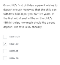 On a child's first birthday, a parent wishes to
deposit enough money so that the child can
withdraw $5000 per year for five years. If
the first withdrawal will be on the child's
18th birthday, how much should the parent
deposit. The rate is 5% annually.
$21,647.38
$8994.93
$9916.91
$9444.68
