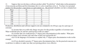 11.
Suppose that you develop a software product called "EconSolver" which takes in the parameters
of an economic problem and first determines how to solve it and then solves it. You have two potential
markets for this product: corporations (c) and students (s). The demand schedules you have estimated are:
Price
Dc
10
11
12
13
14
15
16
DS
0
2
4
6
8
10
12
Production, distribution and software support costs are estimated to be $50 per copy for each type of
customer.
300
275
250
225
200
175
150
(i) Assume that you could only charge one price for this product regardless of customer type.
What would that price be and how much profit would you make?
(ii) Assume that you could practice 3rd degree price discrimination in this market. What price
would you charge each customer type and what would your total profits be?
(iii) Use the language of economics to explain why 3rd degree price discrimination works in this
example.
(iv) If you decided to practice 3rd degree price discrimination here, list the practical concerns you
would have to address to make sure that your pricing policies were effective.