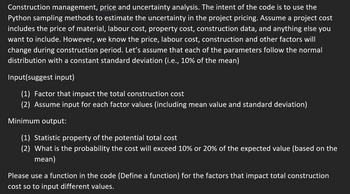 Construction management, price and uncertainty analysis. The intent of the code is to use the
Python sampling methods to estimate the uncertainty in the project pricing. Assume a project cost
includes the price of material, labour cost, property cost, construction data, and anything else you
want to include. However, we know the price, labour cost, construction and other factors will
change during construction period. Let's assume that each of the parameters follow the normal
distribution with a constant standard deviation (i.e., 10% of the mean)
Input(suggest input)
(1) Factor that impact the total construction cost
(2) Assume input for each factor values (including mean value and standard deviation)
Minimum output:
(1) Statistic property of the potential total cost
(2) What is the probability the cost will exceed 10% or 20% of the expected value (based on the
mean)
Please use a function in the code (Define a function) for the factors that impact total construction
cost so to input different values.