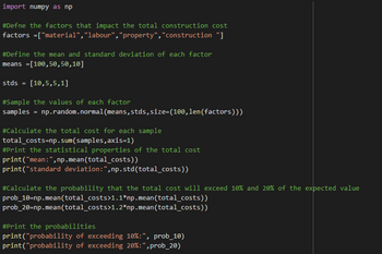 import numpy as np
#Defne the factors that impact the total construction cost
factors =["material", "labour", "property", "construction "]
#Define the mean and standard deviation of each factor
means =[100,50,50,10]
stds = [10,5,5,1]
#Sample the values of each factor
samples
=
np.random.normal (means,stds, size=(100, len(factors)))
#Calculate the total cost for each sample
total_costs-np. sum(samples, axis=1)
#Print the statistical properties of the total cost
print("mean:", np.mean(total_costs))
print("standard deviation:",np.std(total_costs))
#Calculate the probability that the total cost will exceed 10% and 20% of the expected value
prob_10=np.mean(total_costs>1.1*np.mean(total_costs))
prob_20=np.mean(total_costs>1.2*np.mean(total_costs))
#Print the probabilities
print("probability of exceeding 10%:", prob_10)
print("probability of exceeding 20% : ", prob_20)