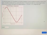 The potential energy U of 1.5 kg object as a function of distance x from its equilibrium position is shown in the
figure. The object is acted upon by a conservative force F. This particular object has a total energy E of 26 J.
Determine the change in the speed of the object between x = 3 m and x = 5 m. (magnitude only)
Potential Energy vs. displacement
40-
30-
20-
10-
0-
-10
-5
displacement (meters)
Answer:
Next page
Potential Energy (Joules)
