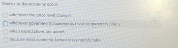 Shocks to the economy occur:
whenever the price level changes.
whenever government implements fiscal or monetary policy.
when expectations are unmet.
because most economic behavior is unpredictable.