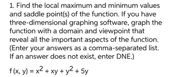 1. Find the local maximum and minimum values
and saddle point(s) of the function. If you have
three-dimensional graphing software, graph the
function with a domain and viewpoint that
reveal all the important aspects of the function.
(Enter your answers as a comma-separated list.
If an answer does not exist, enter DNE.)
f (x, y) = x² + xy + y² + 5y