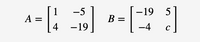 The image displays two matrices, labeled as \( A \) and \( B \).

Matrix \( A \) is a 2x2 matrix written as:

\[
A = \begin{bmatrix} 
1 & -5 \\ 
4 & -19 
\end{bmatrix}
\]

Matrix \( B \) is also a 2x2 matrix and is represented as:

\[
B = \begin{bmatrix} 
-19 & 5 \\ 
-4 & c 
\end{bmatrix}
\]

In matrix \( B \), the element in the second row and second column is represented by the variable \( c \).