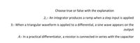 Choose true or false with the explanation
.2,:- An integrator produces a ramp when a step input is applied
3:- When a triangular waveform is applied to a differential, a sine wave appears on the
.output
.4:- In a practical differentiator, a resistor is connected in series with the capacitor
