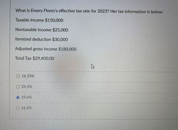 What is Emery Flores's effective tax rate for 2023? Her tax information is below:
Taxable income $150,000
Nontaxable income $25,000
Itemized deduction $30,000
Adjusted gross income $180,000
Total Tax $29,400.00
16.33%
24.5%
19.6%
16.8%
<