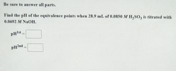 Be sure to answer all parts.
Find the pH of the equivalence points when 28.9 mL of 0.0850 M H2SO3 is titrated with
0.0692 M NaOH.
pHist
pH2nd =