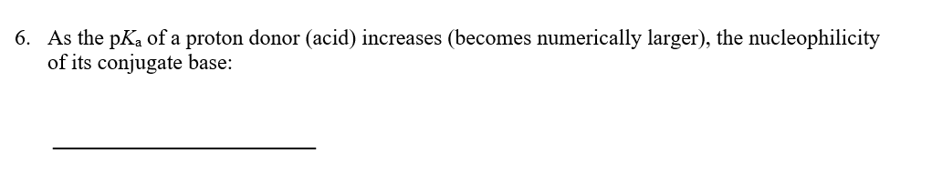 6. As the pKa of a proton donor (acid) increases (becomes numerically larger), the nucleophilicity
of its conjugate base:
