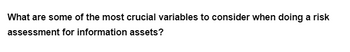 What are some of the most crucial variables to consider when doing a risk
assessment for information assets?