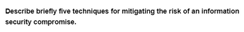 Describe briefly five techniques for mitigating the risk of an information
security compromise.