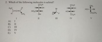 2. Which of the following molecules is achiral?
CO₂H
H3C
HI
OH
C=C=C
HO₂CD
H
H
CH3
OH
I
II
A)
B)
II
C) III
D) IV
E) V
CO₂H
CH3
HI
JOH
Br
HOIBr
FL
III
HO
CO₂H
IV
H
CH2CH3
HU