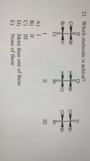 21. Which molecule is achiral?
CI
Br
H
Br
QU
H
Ollll
H
HI
A)
I
II
III
II
Br
BC
D)
More than one of these
E)
None of these
CI
Hllll
Will
C
III
Br
Br