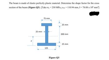 The beam is made of elastic perfectly plastic material. Determine the shape factor for the cross
section of the beam (Figure Q3). [Take σy = 250 MPa, yNA = 110.94 mm, I = 78.08 x 106 mm²]
y
25 mm
75 mm
I
25 mm
200 mm
25 mm
125
Figure Q3