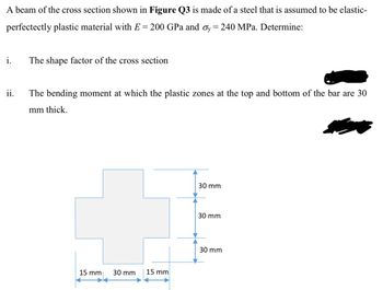 A beam of the cross section shown in Figure Q3 is made of a steel that is assumed to be elastic-
perfectectly plastic material with E = 200 GPa and σy = 240 MPa. Determine:
i.
The shape factor of the cross section
ii.
The bending moment at which the plastic zones at the top and bottom of the bar are 30
mm thick.
15 mm
30 mm
15 mm
30 mm
30 mm
30 mm