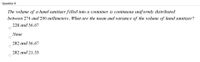 Question 8
The volume of a hand sanitizer filled into a container is contimuous uniformly distributed
between 274 and 290 millimeters. What are the mean and variance of the volume of hand sanitizer?
228 and 36.67
None
282 and 36.67
282 and 21.33
