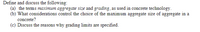 Define and discuss the following:
(a) the terms maximum aggregate size and grading, as used in concrete technology.
(b) What considerations control the choice of the maximum aggregate size of aggregate in a
concrete?
(c) Discuss the reasons why grading limits are specified.
