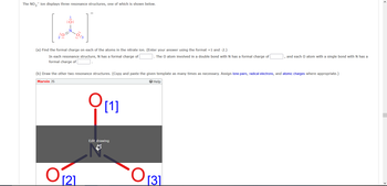 The NO3 ion displays three resonance structures, one of which is shown below.
1.
:O:
(a) Find the formal charge on each of the atoms in the nitrate ion. (Enter your answer using the format +1 and -2.)
In each resonance structure, N has a formal charge of
formal charge of
O 121
(b) Draw the other two resonance structures. (Copy and paste the given template as many times as necessary. Assign lone pairs, radical electrons, and atomic charges where appropriate.)
Marvin JS
O
[1]
. The O atom involved in a double bond with N has a formal charge of
Edit drawing
Help
and each O atom with a single bond with N has a
O 131
<