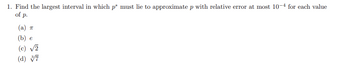 1. Find the largest interval in which p* must lie to approximate p with relative error at most 10-4 for each value
of p.
(a) π
(b) e
(c) √2
(d) v7