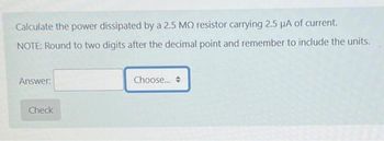 Calculate the power dissipated by a 2.5 MO resistor carrying 2.5 µA of current.
NOTE: Round to two digits after the decimal point and remember to include the units.
Answer:
Check
Choose...